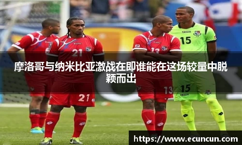 摩洛哥与纳米比亚激战在即谁能在这场较量中脱颖而出